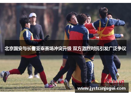 北京国安与长春亚泰赛场冲突升级 双方激烈对抗引发广泛争议