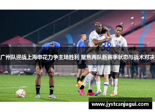 广州队迎战上海申花力争主场胜利 聚焦两队新赛季状态与战术对决